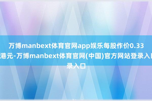 万博manbext体育官网app娱乐每股作价0.336港元-万博manbext体育官网(中国)官方网站登录入口