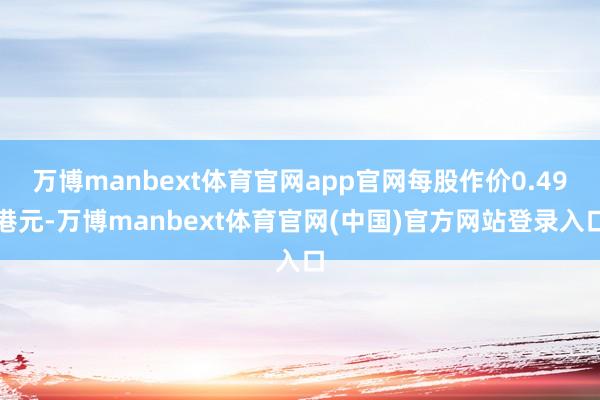 万博manbext体育官网app官网每股作价0.49港元-万博manbext体育官网(中国)官方网站登录入口