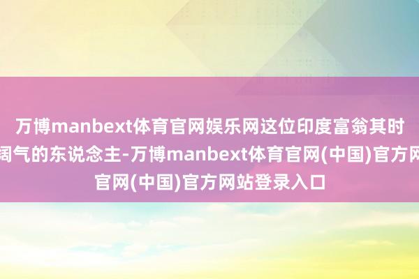 万博manbext体育官网娱乐网这位印度富翁其时是全国第四阔气的东说念主-万博manbext体育官网(中国)官方网站登录入口