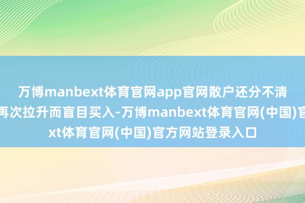 万博manbext体育官网app官网散户还分不清股价标的误以为再次拉升而盲目买入-万博manbext体育官网(中国)官方网站登录入口