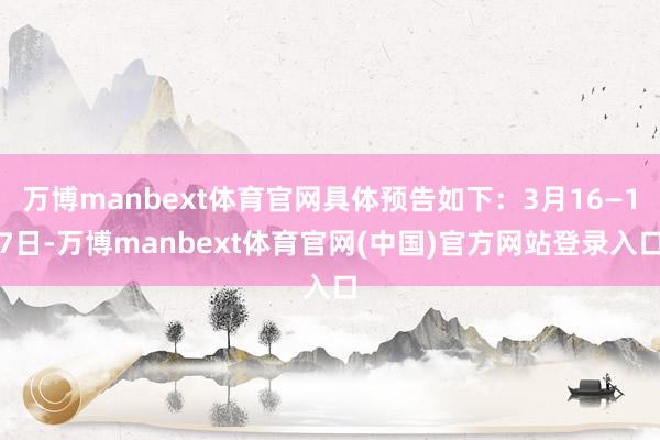 万博manbext体育官网具体预告如下：3月16—17日-万博manbext体育官网(中国)官方网站登录入口