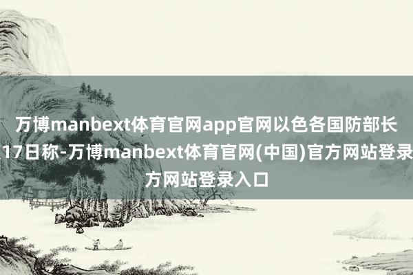 万博manbext体育官网app官网以色各国防部长卡茨17日称-万博manbext体育官网(中国)官方网站登录入口