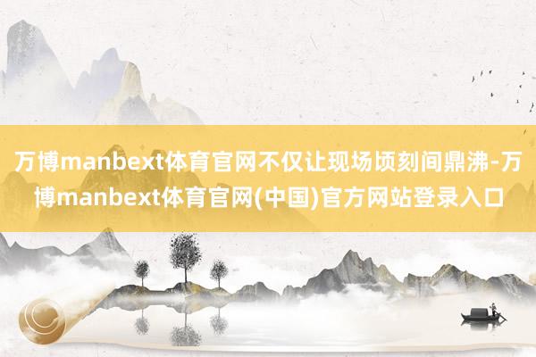 万博manbext体育官网不仅让现场顷刻间鼎沸-万博manbext体育官网(中国)官方网站登录入口