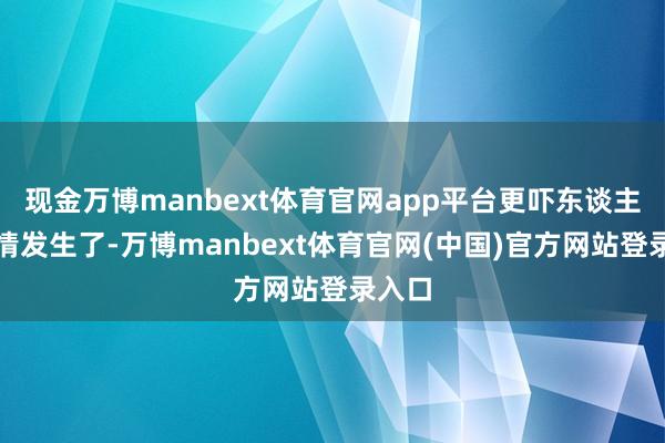 现金万博manbext体育官网app平台更吓东谈主的事情发生了-万博manbext体育官网(中国)官方网站登录入口