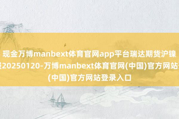 现金万博manbext体育官网app平台瑞达期货沪镍产业日报20250120-万博manbext体育官网(中国)官方网站登录入口