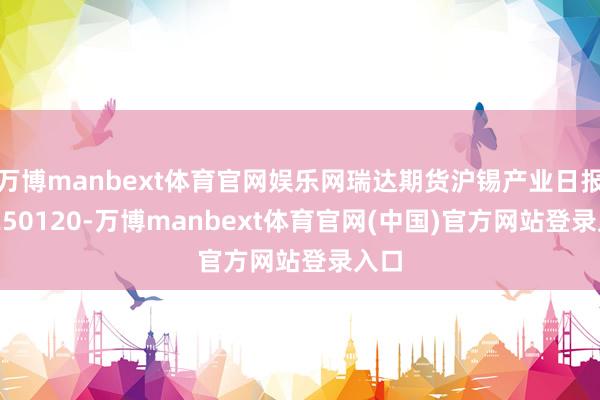 万博manbext体育官网娱乐网瑞达期货沪锡产业日报20250120-万博manbext体育官网(中国)官方网站登录入口