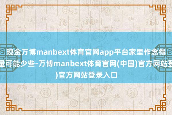 现金万博manbext体育官网app平台家里作念得轻手少量可能少些-万博manbext体育官网(中国)官方网站登录入口