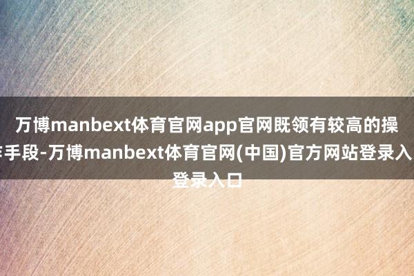 万博manbext体育官网app官网既领有较高的操作手段-万博manbext体育官网(中国)官方网站登录入口