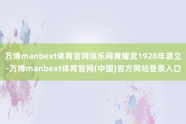 万博manbext体育官网娱乐网黄耀武1928年景立-万博manbext体育官网(中国)官方网站登录入口