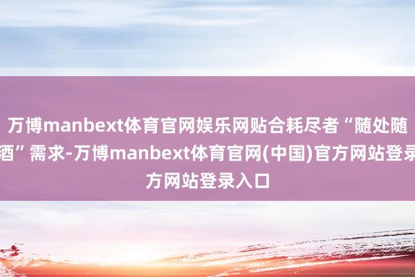 万博manbext体育官网娱乐网贴合耗尽者“随处随时用酒”需求-万博manbext体育官网(中国)官方网站登录入口