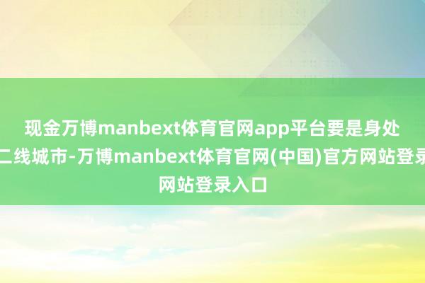 现金万博manbext体育官网app平台 要是身处一、二线城市-万博manbext体育官网(中国)官方网站登录入口