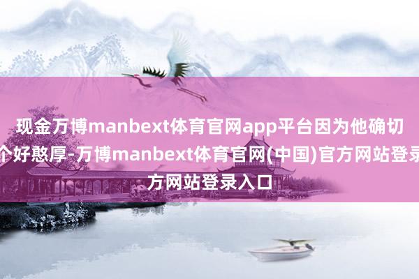 现金万博manbext体育官网app平台因为他确切是一个好憨厚-万博manbext体育官网(中国)官方网站登录入口