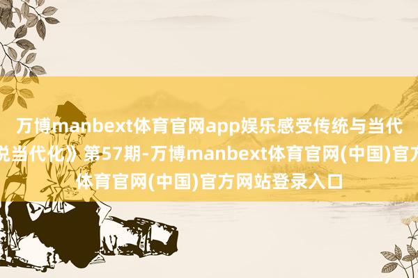 万博manbext体育官网app娱乐感受传统与当代的交响!《绘说当代化》第57期-万博manbext体育官网(中国)官方网站登录入口