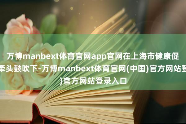 万博manbext体育官网app官网在上海市健康促进中心牵头鼓吹下-万博manbext体育官网(中国)官方网站登录入口