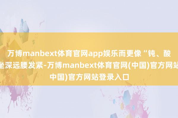 万博manbext体育官网app娱乐而更像“钝、酸、僵”:坐深远腰发紧-万博manbext体育官网(中国)官方网站登录入口