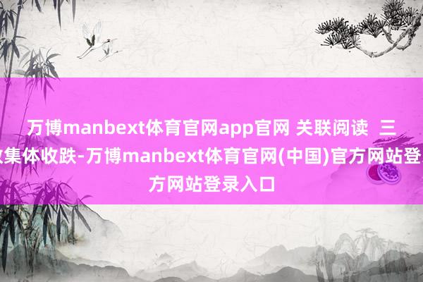 万博manbext体育官网app官网 关联阅读 三大指数集体收跌-万博manbext体育官网(中国)官方网站登录入口