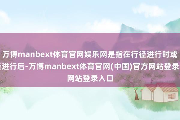 万博manbext体育官网娱乐网是指在行径进行时或行径进行后-万博manbext体育官网(中国)官方网站登录入口