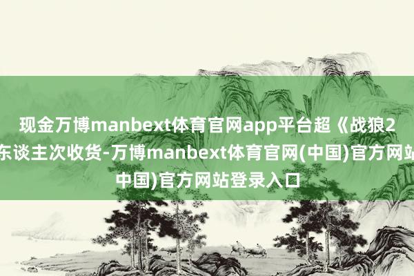 现金万博manbext体育官网app平台超《战狼2》不雅影东谈主次收货-万博manbext体育官网(中国)官方网站登录入口