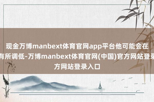 现金万博manbext体育官网app平台他可能会在后续有所调低-万博manbext体育官网(中国)官方网站登录入口