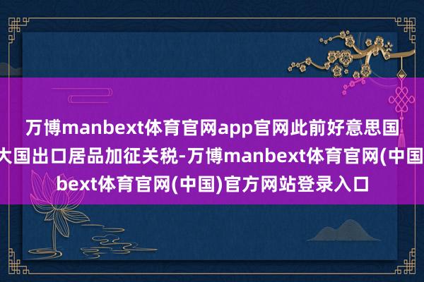 万博manbext体育官网app官网此前好意思国如故于上周对亚洲大国出口居品加征关税-万博manbext体育官网(中国)官方网站登录入口