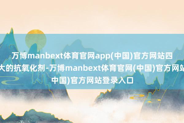 万博manbext体育官网app(中国)官方网站四肢一种巨大的抗氧化剂-万博manbext体育官网(中国)官方网站登录入口