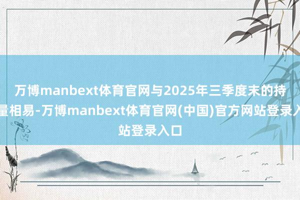 万博manbext体育官网与2025年三季度末的持股量相易-万博manbext体育官网(中国)官方网站登录入口