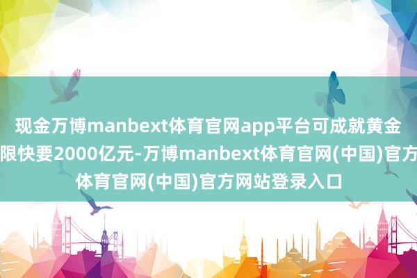 现金万博manbext体育官网app平台可成就黄金钞票的表面上限快要2000亿元-万博manbext体育官网(中国)官方网站登录入口