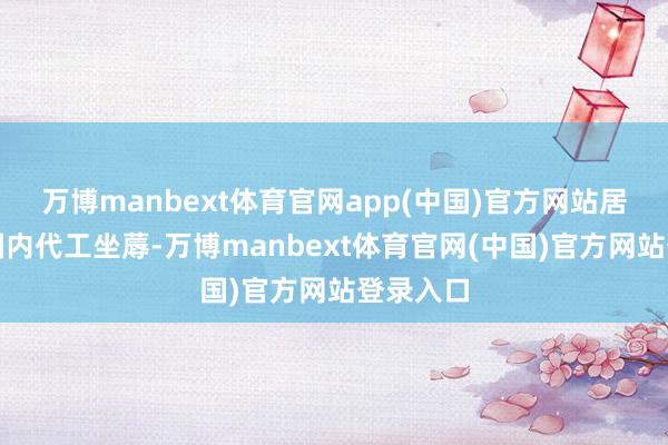万博manbext体育官网app(中国)官方网站居品实为国内代工坐蓐-万博manbext体育官网(中国)官方网站登录入口
