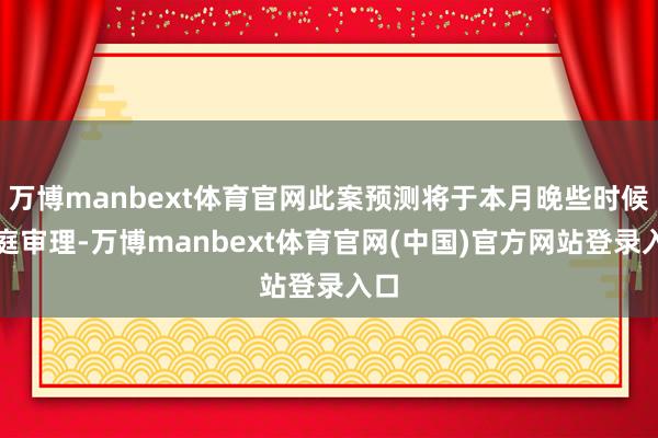 万博manbext体育官网此案预测将于本月晚些时候开庭审理-万博manbext体育官网(中国)官方网站登录入口