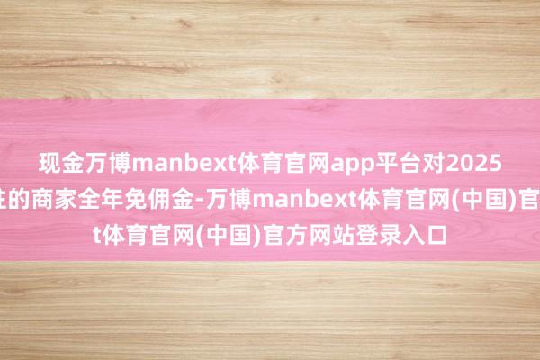 现金万博manbext体育官网app平台对2025年5月1日前入驻的商家全年免佣金-万博manbext体育官网(中国)官方网站登录入口