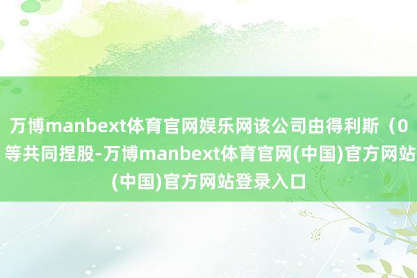 万博manbext体育官网娱乐网该公司由得利斯(002330)等共同捏股-万博manbext体育官网(中国)官方网站登录入口