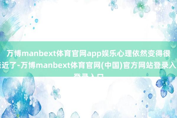 万博manbext体育官网app娱乐心理依然变得很亲近了-万博manbext体育官网(中国)官方网站登录入口