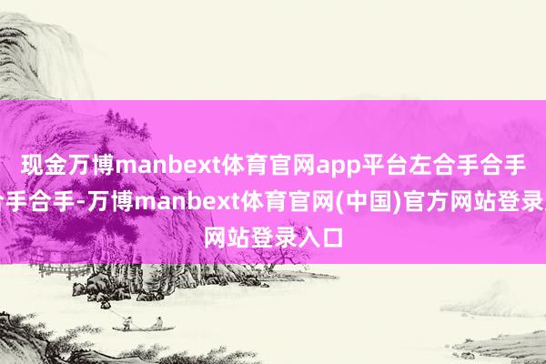 现金万博manbext体育官网app平台左合手合手右合手合手-万博manbext体育官网(中国)官方网站登录入口