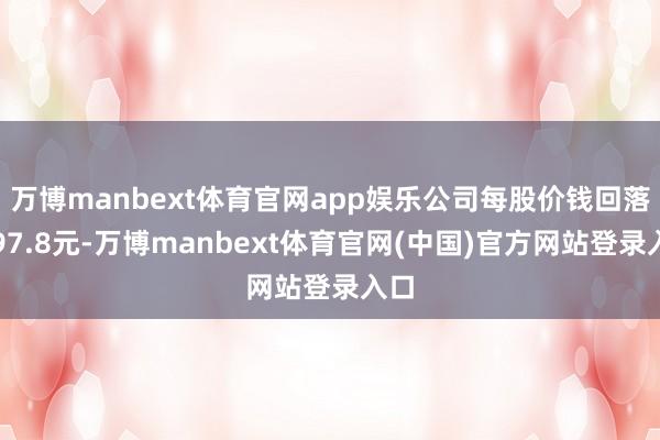 万博manbext体育官网app娱乐公司每股价钱回落至97.8元-万博manbext体育官网(中国)官方网站登录入口