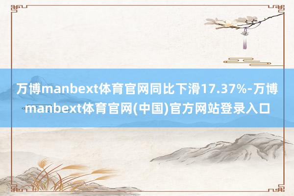 万博manbext体育官网同比下滑17.37%-万博manbext体育官网(中国)官方网站登录入口