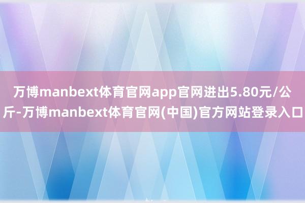 万博manbext体育官网app官网进出5.80元/公斤-万博manbext体育官网(中国)官方网站登录入口