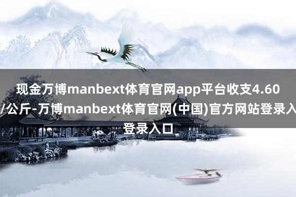 现金万博manbext体育官网app平台收支4.60元/公斤-万博manbext体育官网(中国)官方网站登录入口