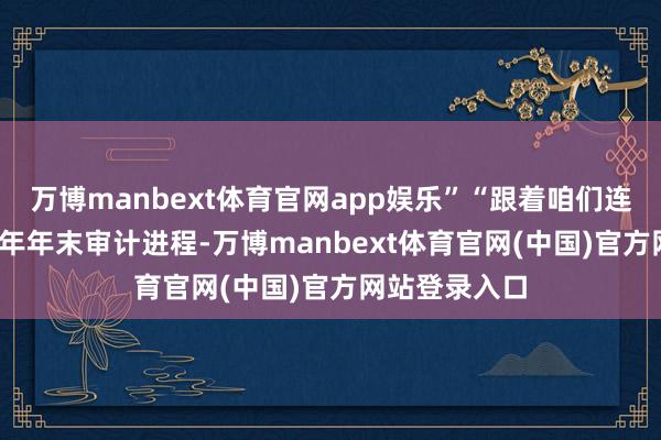 万博manbext体育官网app娱乐”“跟着咱们连续进行2024年年末审计进程-万博manbext体育官网(中国)官方网站登录入口
