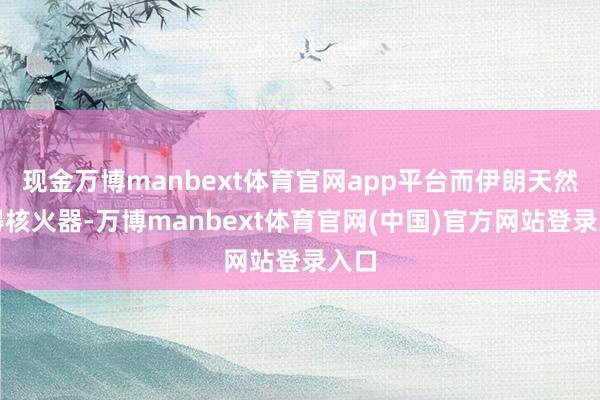 现金万博manbext体育官网app平台而伊朗天然莫得核火器-万博manbext体育官网(中国)官方网站登录入口