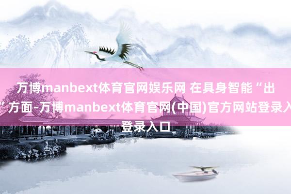 万博manbext体育官网娱乐网 　　在具身智能“出海”方面-万博manbext体育官网(中国)官方网站登录入口