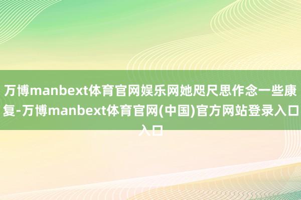 万博manbext体育官网娱乐网她咫尺思作念一些康复-万博manbext体育官网(中国)官方网站登录入口