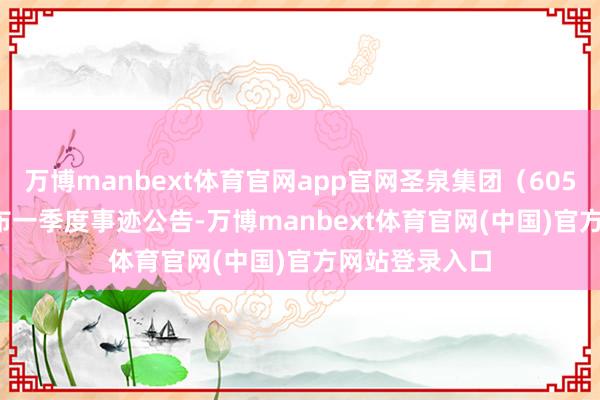 万博manbext体育官网app官网圣泉集团（605589.SH）发布一季度事迹公告-万博manbext体育官网(中国)官方网站登录入口