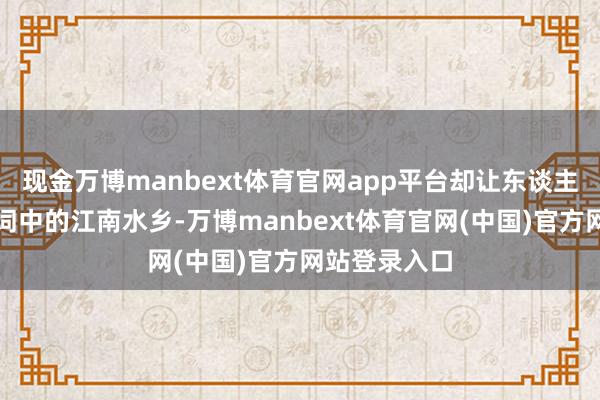 现金万博manbext体育官网app平台却让东谈主恍若步入了词中的江南水乡-万博manbext体育官网(中国)官方网站登录入口