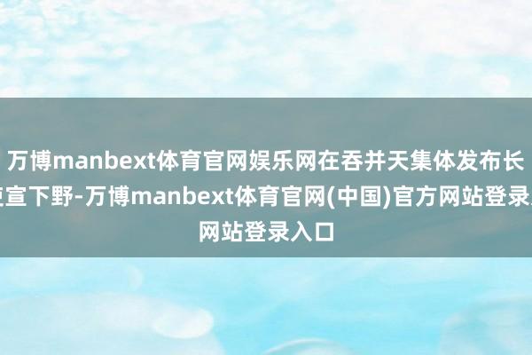 万博manbext体育官网娱乐网在吞并天集体发布长文吏宣下野-万博manbext体育官网(中国)官方网站登录入口