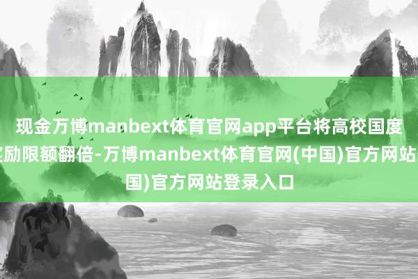 现金万博manbext体育官网app平台将高校国度奖学金奖励限额翻倍-万博manbext体育官网(中国)官方网站登录入口
