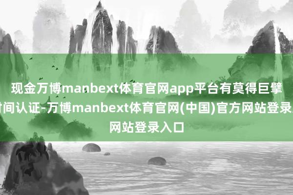 现金万博manbext体育官网app平台有莫得巨擘的时间认证-万博manbext体育官网(中国)官方网站登录入口