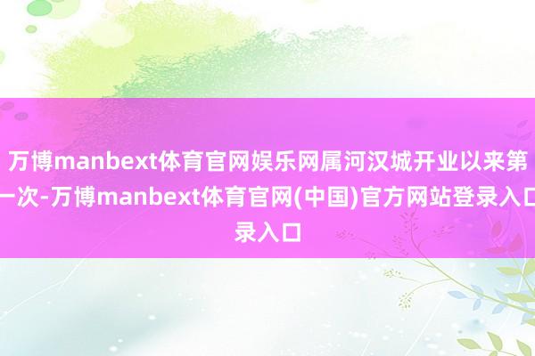万博manbext体育官网娱乐网属河汉城开业以来第一次-万博manbext体育官网(中国)官方网站登录入口