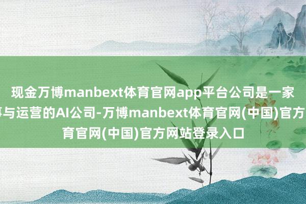 现金万博manbext体育官网app平台公司是一家从事动力处事与运营的AI公司-万博manbext体育官网(中国)官方网站登录入口
