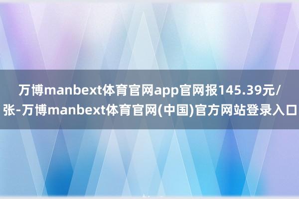 万博manbext体育官网app官网报145.39元/张-万博manbext体育官网(中国)官方网站登录入口