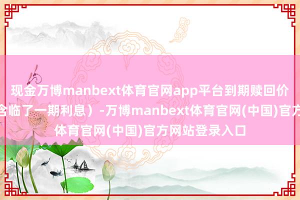 现金万博manbext体育官网app平台到期赎回价钱为108元（含临了一期利息）-万博manbext体育官网(中国)官方网站登录入口